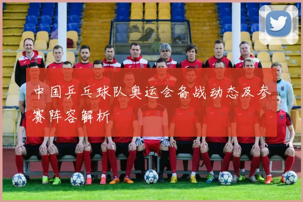中国乒乓球队奥运会备战动态及参赛阵容解析